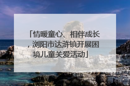 情暖童心、相伴成长，浏阳市达浒镇开展困境儿童关爱活动