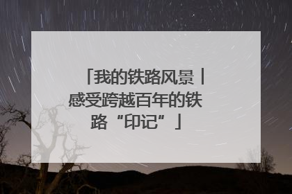 我的铁路风景︱感受跨越百年的铁路“印记”