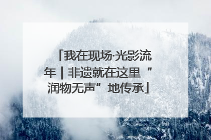 我在现场·光影流年｜非遗就在这里“润物无声”地传承