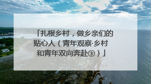 扎根乡村，做乡亲们的贴心人（青年观察·乡村和青年双向奔赴③）