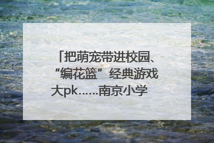 把萌宠带进校园、“编花篮”经典游戏大pk……南京小学花式“庆六一”