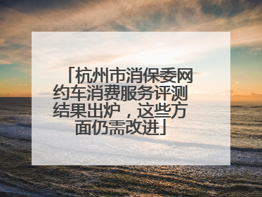 杭州市消保委网约车消费服务评测结果出炉，这些方面仍需改进