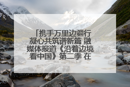 携手万里边疆行 凝心共筑谱新篇 融媒体报道《沿着边境看中国》第二季 在广西东兴正式启动