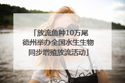 放流鱼种10万尾 德州举办全国水生生物同步增殖放流活动