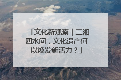 文化新观察｜三湘四水间，文化遗产何以焕发新活力？