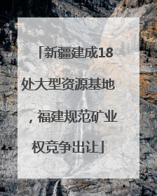 新疆建成18处大型资源基地，福建规范矿业权竞争出让