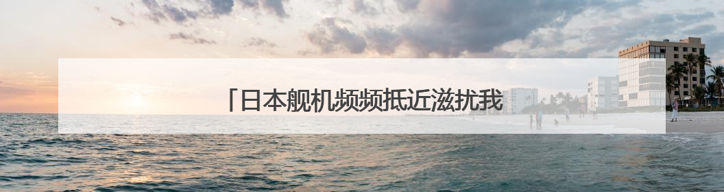 日本舰机频频抵近滋扰我航母编队，国防部回应