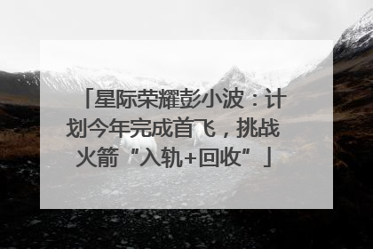 星际荣耀彭小波：计划今年完成首飞，挑战火箭“入轨+回收”
