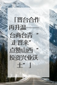 晋台合作再升温——台商台青“走晋来” 点赞山西“投资兴业沃土”