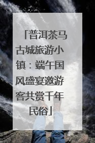 普洱茶马古城旅游小镇：端午国风盛宴邀游客共赏千年民俗