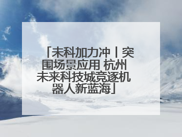 未科加力冲丨突围场景应用 杭州未来科技城竞逐机器人新蓝海