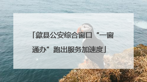 歙县公安综合窗口“一窗通办”跑出服务加速度