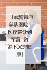 武警青海总队医院：医疗巡诊到军营  资源下沉护健康