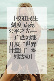 校准民生刻度 点亮公平之光——广西河池开展“世界计量日”系列活动