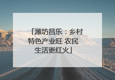 潍坊昌乐：乡村特色产业旺 农民生活更红火
