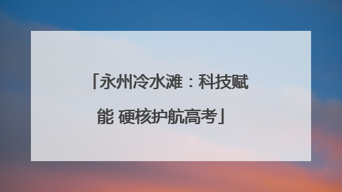 永州冷水滩：科技赋能 硬核护航高考