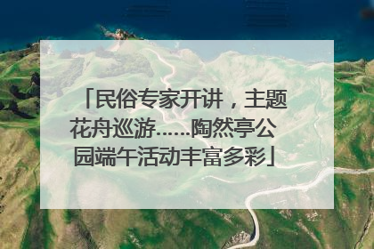 民俗专家开讲，主题花舟巡游……陶然亭公园端午活动丰富多彩