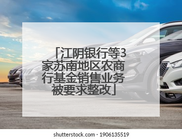 江阴银行等3家苏南地区农商行基金销售业务被要求整改