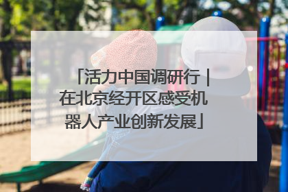 活力中国调研行｜在北京经开区感受机器人产业创新发展