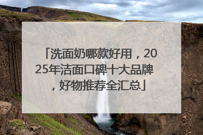 洗面奶哪款好用，2025年洁面口碑十大品牌，好物推荐全汇总