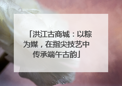 洪江古商城：以粽为媒，在指尖技艺中传承端午古韵