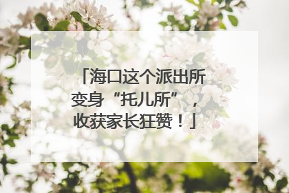 海口这个派出所变身“托儿所”，收获家长狂赞！