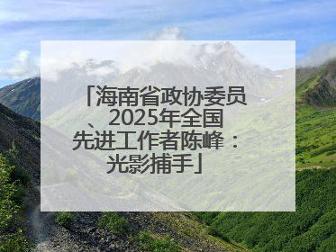 海南省政协委员、2025年全国先进工作者陈峰：光影捕手