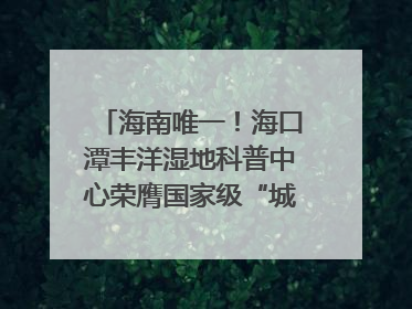 海南唯一！海口潭丰洋湿地科普中心荣膺国家级“城市儿童友好空间建设园区”称号