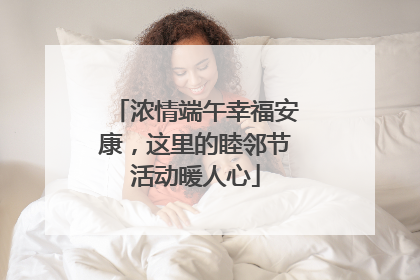 浓情端午幸福安康，这里的睦邻节活动暖人心