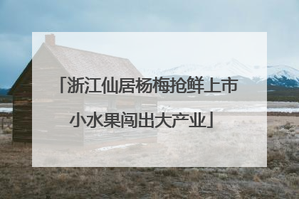 浙江仙居杨梅抢鲜上市 小水果闯出大产业