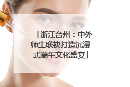 浙江台州：中外师生联袂打造沉浸式端午文化盛宴
