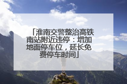 淮南交警整治高铁南站附近违停：增加地面停车位，延长免费停车时间
