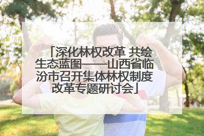 深化林权改革 共绘生态蓝图——山西省临汾市召开集体林权制度改革专题研讨会