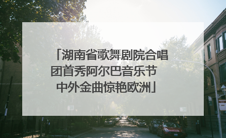 湖南省歌舞剧院合唱团首秀阿尔巴音乐节 中外金曲惊艳欧洲