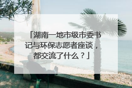 湖南一地市级市委书记与环保志愿者座谈，都交流了什么？