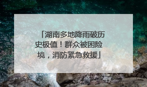 湖南多地降雨破历史极值！群众被困险境，消防紧急救援
