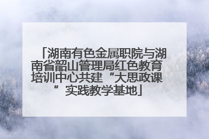 湖南有色金属职院与湖南省韶山管理局红色教育培训中心共建“大思政课”实践教学基地