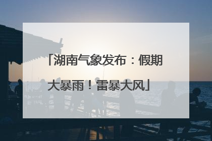 湖南气象发布：假期大暴雨！雷暴大风