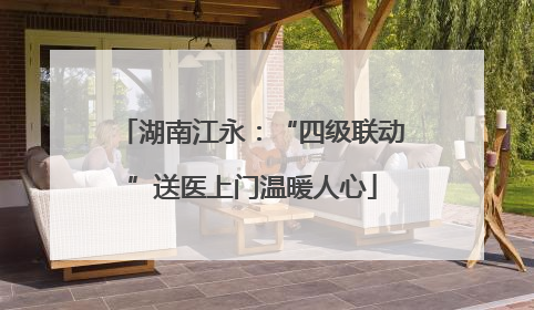 湖南江永：“四级联动”送医上门温暖人心