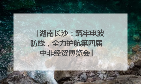 湖南长沙：筑牢电波防线，全力护航第四届中非经贸博览会