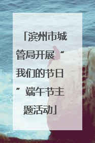 滨州市城管局开展“我们的节日”端午节主题活动