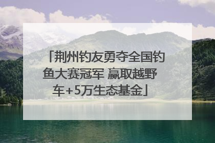 荆州钓友勇夺全国钓鱼大赛冠军 赢取越野车+5万生态基金