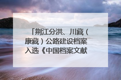 荆江分洪、川藏（康藏）公路建设档案入选《中国档案文献遗产名录》
