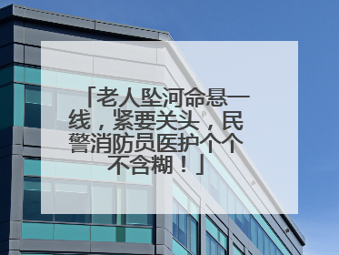 老人坠河命悬一线，紧要关头，民警消防员医护个个不含糊！