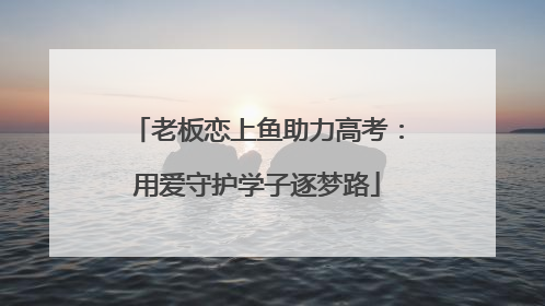 老板恋上鱼助力高考：用爱守护学子逐梦路
