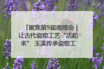 聚焦第9届南博会｜让古代瓷窑工艺“活起来” 玉溪传承瓷窑工艺将出展南博会