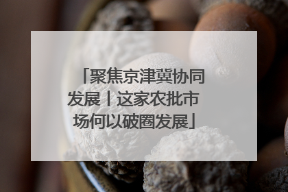 聚焦京津冀协同发展丨这家农批市场何以破圈发展