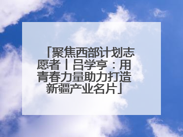 聚焦西部计划志愿者丨吕学亨：用青春力量助力打造新疆产业名片