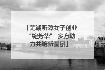 芜湖听障女子创业“绽芳华” 多方助力共绘新图景