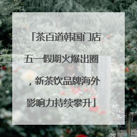 茶百道韩国门店五一假期火爆出圈，新茶饮品牌海外影响力持续攀升